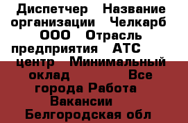 Диспетчер › Название организации ­ Челкарб, ООО › Отрасль предприятия ­ АТС, call-центр › Минимальный оклад ­ 18 000 - Все города Работа » Вакансии   . Белгородская обл.